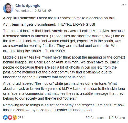 Facebook post from Chris Spangle: A cop kills someone: I need the full context to make a decision on this. Aunt Jemimah gets discontinued: THEY'RE ERASING US! The context here is that black Americans weren't called Mr. or Mrs. because it denoted status in America. (Those titles are short for master, btw.) One of the few jobs black men and women could get, especially in the south, was as a servant for wealthy families. They were called aunt and uncle. We aren't talking the 1800s... Think 1960s... Middle-class whites like myself never think about the meaning or the context behind images like Uncle Ben or Aunt Jemimah. We don't have to. Black people do because there are still a lot of ghosts in our society from the past. Some members of the black community find it offensive due to understanding the full context that most of us don't. A band-aid labeled "flesh color" white just matches our skin tone. What about a black or brown five-year-old kid? A band-aid close to their skin tone or a face in a commercial that matches theirs is a subtle message that they belong to our society and they're not "others." Removing these things is an act of empathy and respect. I am not sure how this is a controversy once the full context is understood.